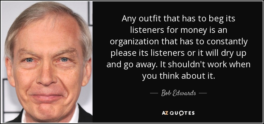 Any outfit that has to beg its listeners for money is an organization that has to constantly please its listeners or it will dry up and go away. It shouldn't work when you think about it. - Bob Edwards