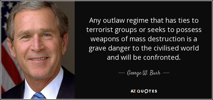 Any outlaw regime that has ties to terrorist groups or seeks to possess weapons of mass destruction is a grave danger to the civilised world and will be confronted. - George W. Bush