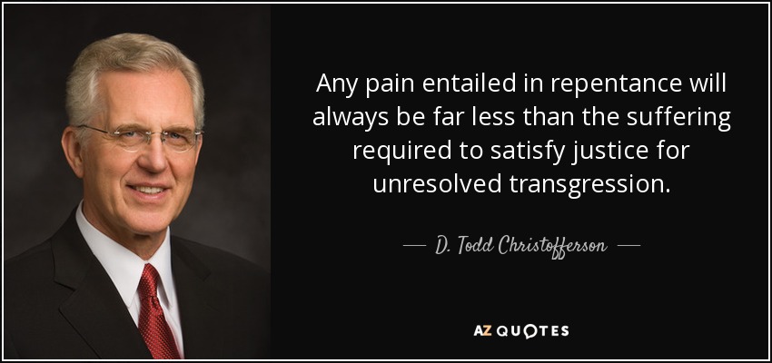 Any pain entailed in repentance will always be far less than the suffering required to satisfy justice for unresolved transgression. - D. Todd Christofferson