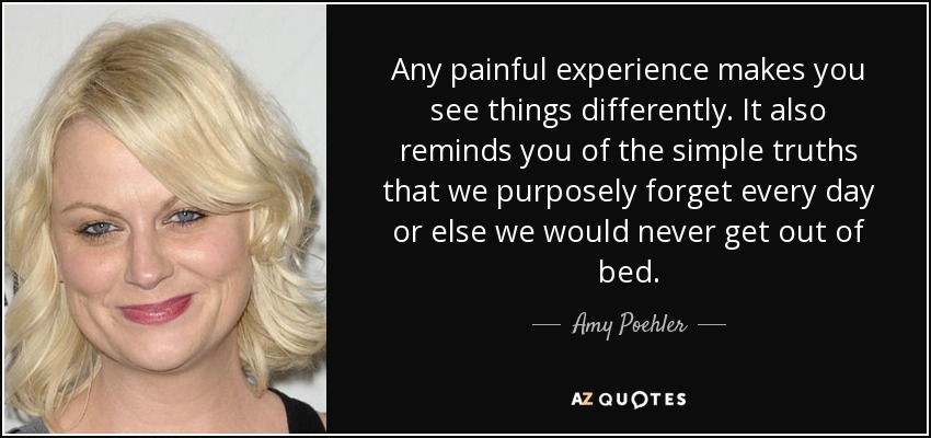 Any painful experience makes you see things differently. It also reminds you of the simple truths that we purposely forget every day or else we would never get out of bed. - Amy Poehler