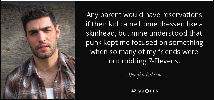 Any parent would have reservations if their kid came home dressed like a skinhead, but mine understood that punk kept me focused on something when so many of my friends were out robbing 7-Elevens. - Daughn Gibson