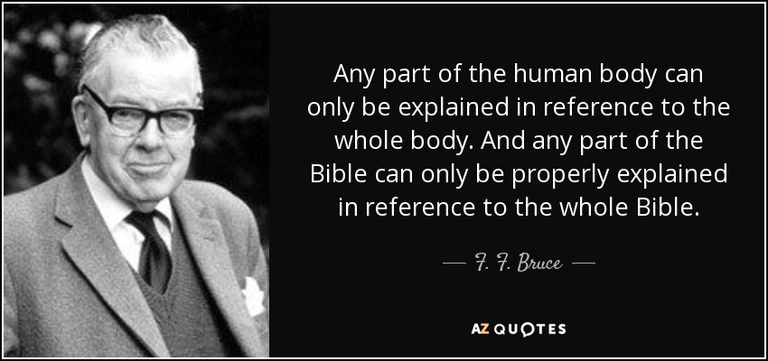 Any part of the human body can only be explained in reference to the whole body. And any part of the Bible can only be properly explained in reference to the whole Bible. - F. F. Bruce