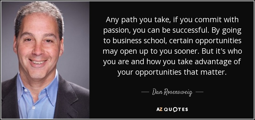 Any path you take, if you commit with passion, you can be successful. By going to business school, certain opportunities may open up to you sooner. But it's who you are and how you take advantage of your opportunities that matter. - Dan Rosensweig