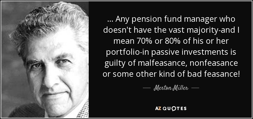 ... Any pension fund manager who doesn't have the vast majority-and I mean 70% or 80% of his or her portfolio-in passive investments is guilty of malfeasance, nonfeasance or some other kind of bad feasance! - Merton Miller