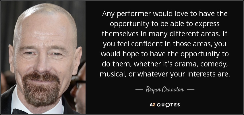 Any performer would love to have the opportunity to be able to express themselves in many different areas. If you feel confident in those areas, you would hope to have the opportunity to do them, whether it's drama, comedy, musical, or whatever your interests are. - Bryan Cranston