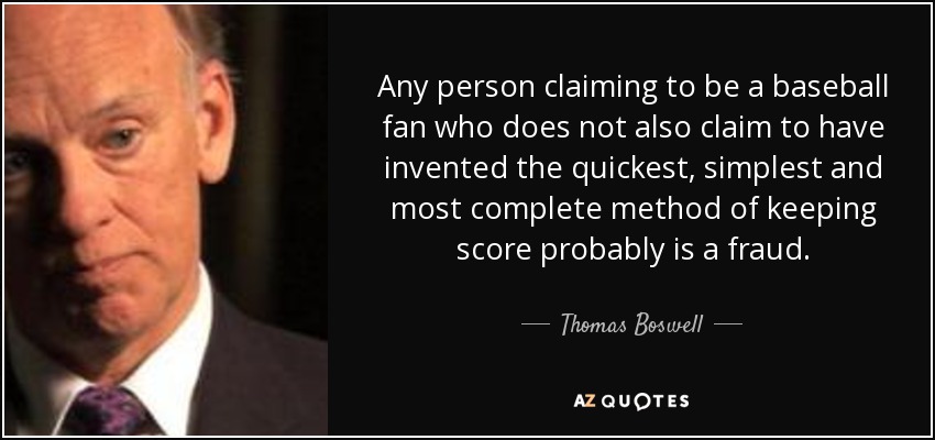 Any person claiming to be a baseball fan who does not also claim to have invented the quickest, simplest and most complete method of keeping score probably is a fraud. - Thomas Boswell