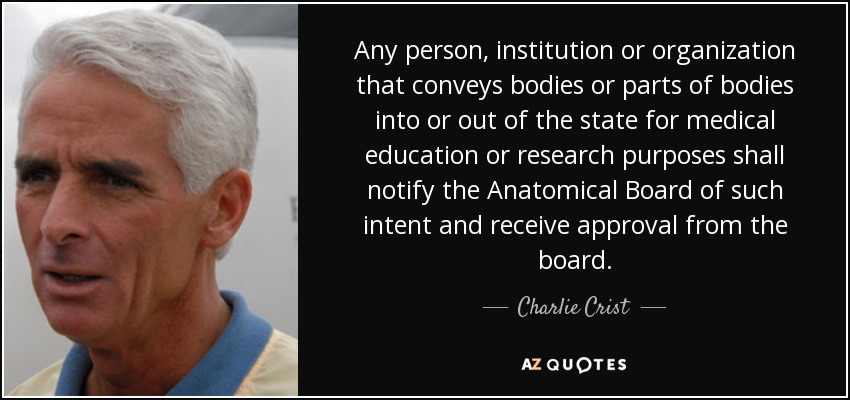 Any person, institution or organization that conveys bodies or parts of bodies into or out of the state for medical education or research purposes shall notify the Anatomical Board of such intent and receive approval from the board. - Charlie Crist