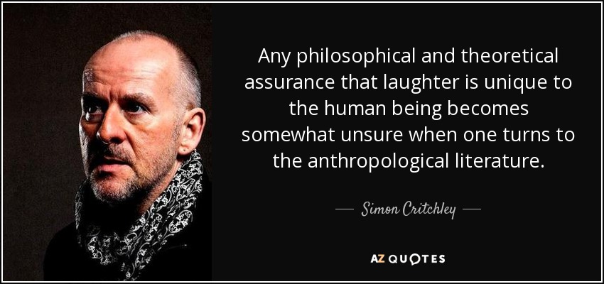 Any philosophical and theoretical assurance that laughter is unique to the human being becomes somewhat unsure when one turns to the anthropological literature. - Simon Critchley