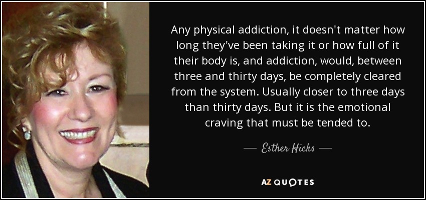 Any physical addiction, it doesn't matter how long they've been taking it or how full of it their body is, and addiction, would, between three and thirty days, be completely cleared from the system. Usually closer to three days than thirty days. But it is the emotional craving that must be tended to. - Esther Hicks