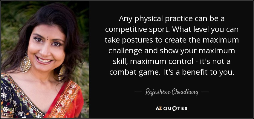 Any physical practice can be a competitive sport. What level you can take postures to create the maximum challenge and show your maximum skill, maximum control - it's not a combat game. It's a benefit to you. - Rajashree Choudhury