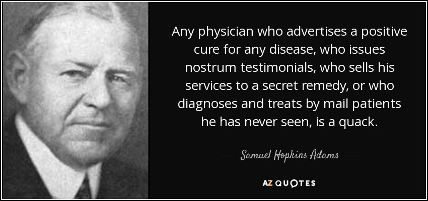 Any physician who advertises a positive cure for any disease, who issues nostrum testimonials, who sells his services to a secret remedy, or who diagnoses and treats by mail patients he has never seen, is a quack. - Samuel Hopkins Adams