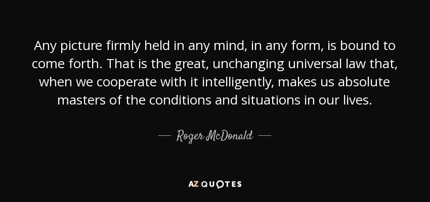 Any picture firmly held in any mind, in any form, is bound to come forth. That is the great, unchanging universal law that, when we cooperate with it intelligently, makes us absolute masters of the conditions and situations in our lives. - Roger McDonald