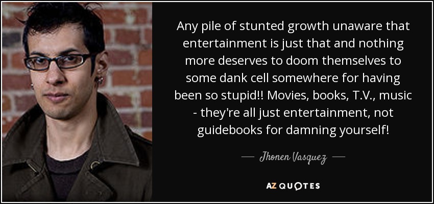 Any pile of stunted growth unaware that entertainment is just that and nothing more deserves to doom themselves to some dank cell somewhere for having been so stupid!! Movies, books, T.V., music - they're all just entertainment, not guidebooks for damning yourself! - Jhonen Vasquez