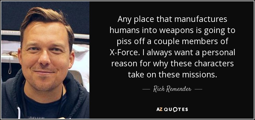 Any place that manufactures humans into weapons is going to piss off a couple members of X-Force. I always want a personal reason for why these characters take on these missions. - Rick Remender