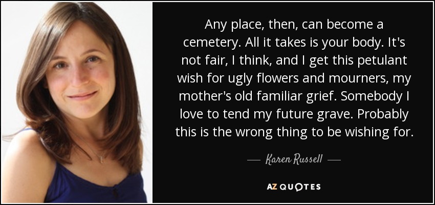 Any place, then, can become a cemetery. All it takes is your body. It's not fair, I think, and I get this petulant wish for ugly flowers and mourners, my mother's old familiar grief. Somebody I love to tend my future grave. Probably this is the wrong thing to be wishing for. - Karen Russell