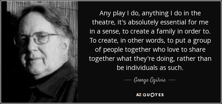 Any play I do, anything I do in the theatre, it's absolutely essential for me in a sense, to create a family in order to. To create, in other words, to put a group of people together who love to share together what they're doing, rather than be individuals as such. - George Ogilvie