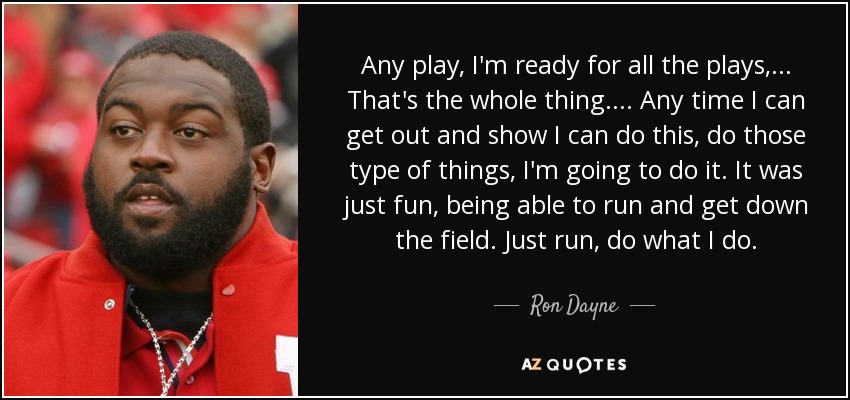 Any play, I'm ready for all the plays, ... That's the whole thing. . . . Any time I can get out and show I can do this, do those type of things, I'm going to do it. It was just fun, being able to run and get down the field. Just run, do what I do. - Ron Dayne