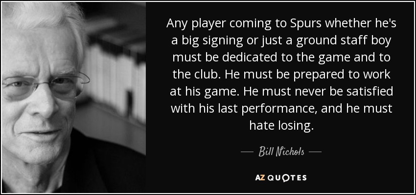 Any player coming to Spurs whether he's a big signing or just a ground staff boy must be dedicated to the game and to the club. He must be prepared to work at his game. He must never be satisfied with his last performance, and he must hate losing. - Bill Nichols