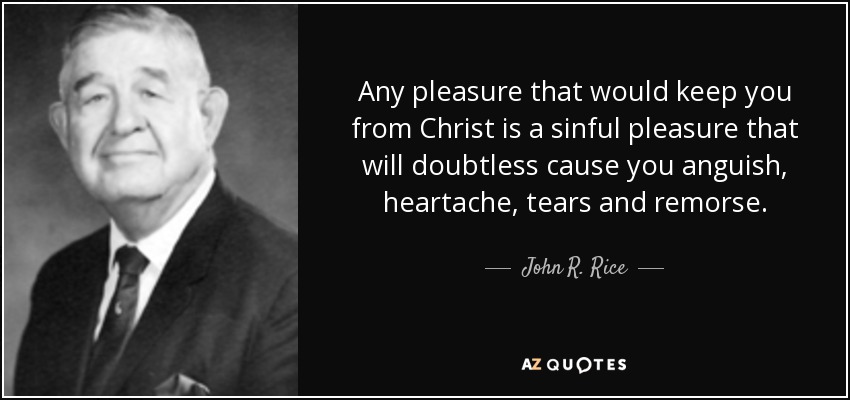 Any pleasure that would keep you from Christ is a sinful pleasure that will doubtless cause you anguish, heartache, tears and remorse. - John R. Rice