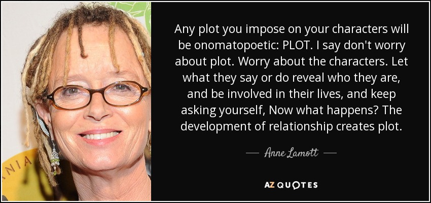 Any plot you impose on your characters will be onomatopoetic: PLOT. I say don't worry about plot. Worry about the characters. Let what they say or do reveal who they are, and be involved in their lives, and keep asking yourself, Now what happens? The development of relationship creates plot. - Anne Lamott