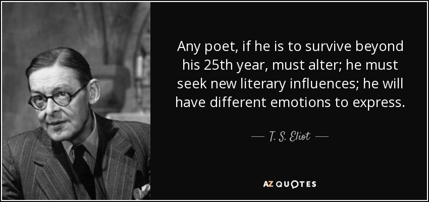 Any poet, if he is to survive beyond his 25th year, must alter; he must seek new literary influences; he will have different emotions to express. - T. S. Eliot