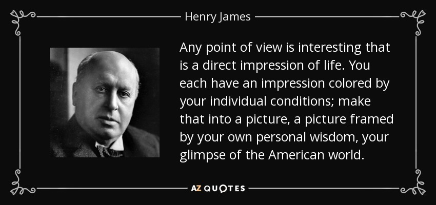 Any point of view is interesting that is a direct impression of life. You each have an impression colored by your individual conditions; make that into a picture, a picture framed by your own personal wisdom, your glimpse of the American world. - Henry James