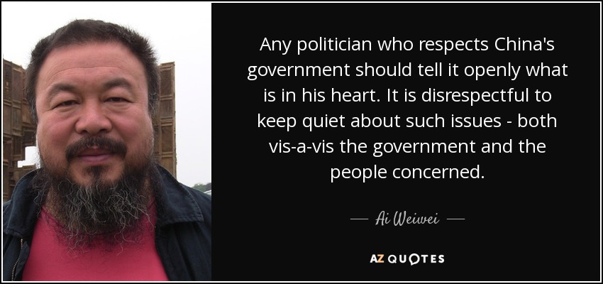 Any politician who respects China's government should tell it openly what is in his heart. It is disrespectful to keep quiet about such issues - both vis-a-vis the government and the people concerned. - Ai Weiwei