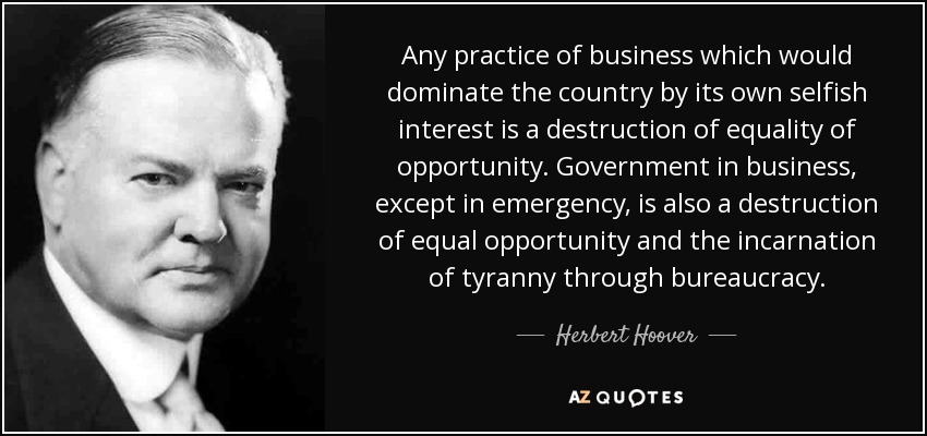 Any practice of business which would dominate the country by its own selfish interest is a destruction of equality of opportunity. Government in business, except in emergency, is also a destruction of equal opportunity and the incarnation of tyranny through bureaucracy. - Herbert Hoover