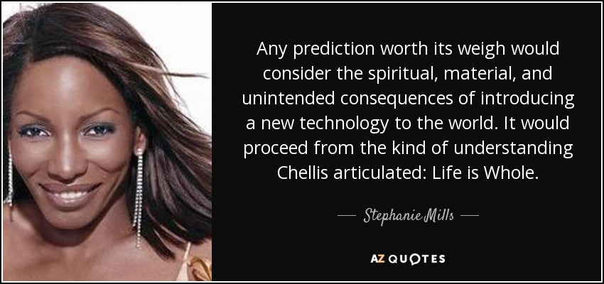 Any prediction worth its weigh would consider the spiritual, material, and unintended consequences of introducing a new technology to the world. It would proceed from the kind of understanding Chellis articulated: Life is Whole. - Stephanie Mills