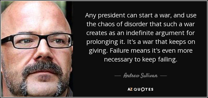 Any president can start a war, and use the chaos of disorder that such a war creates as an indefinite argument for prolonging it. It's a war that keeps on giving. Failure means it's even more necessary to keep failing. - Andrew Sullivan