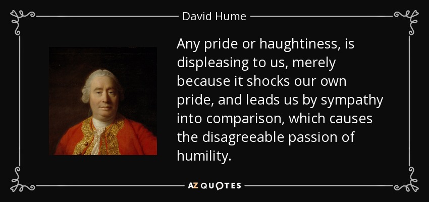 Any pride or haughtiness, is displeasing to us, merely because it shocks our own pride, and leads us by sympathy into comparison, which causes the disagreeable passion of humility. - David Hume