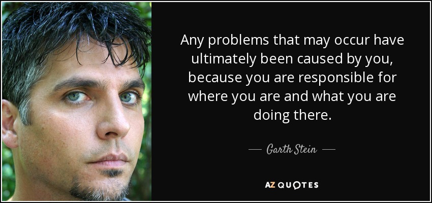 Any problems that may occur have ultimately been caused by you, because you are responsible for where you are and what you are doing there. - Garth Stein