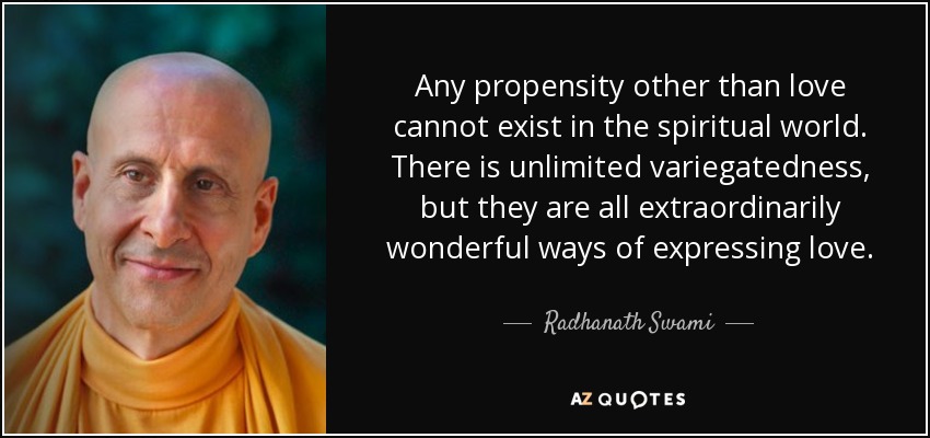 Any propensity other than love cannot exist in the spiritual world. There is unlimited variegatedness, but they are all extraordinarily wonderful ways of expressing love. - Radhanath Swami