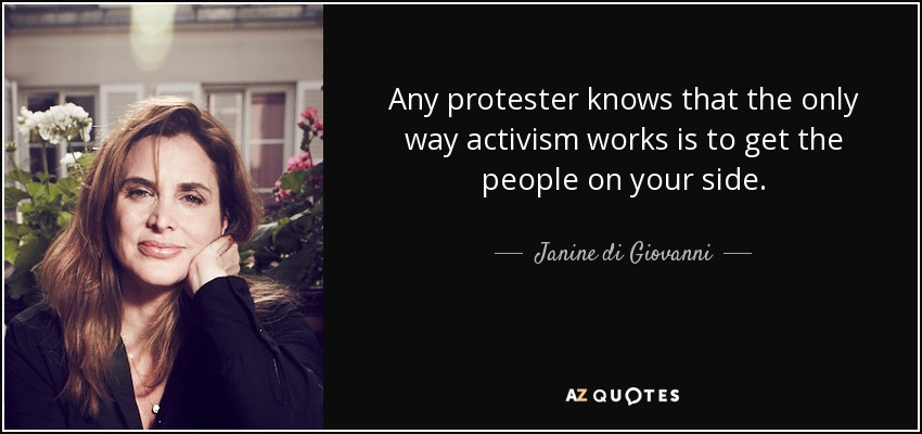 Any protester knows that the only way activism works is to get the people on your side. - Janine di Giovanni
