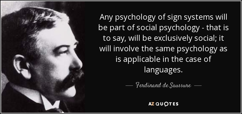 Any psychology of sign systems will be part of social psychology - that is to say, will be exclusively social; it will involve the same psychology as is applicable in the case of languages. - Ferdinand de Saussure