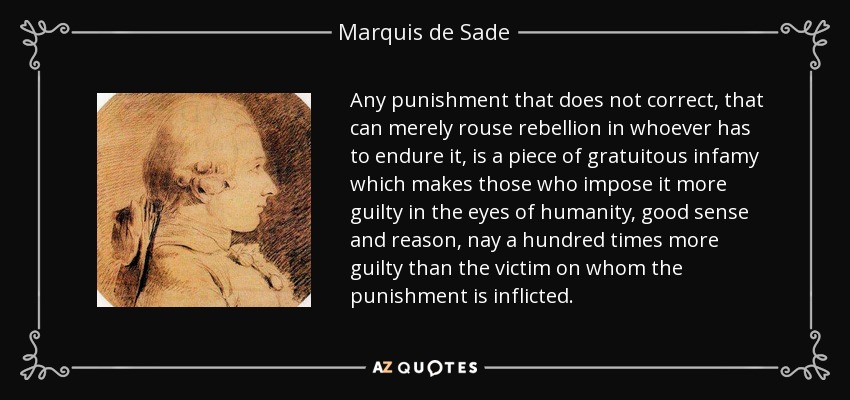 Any punishment that does not correct, that can merely rouse rebellion in whoever has to endure it, is a piece of gratuitous infamy which makes those who impose it more guilty in the eyes of humanity, good sense and reason, nay a hundred times more guilty than the victim on whom the punishment is inflicted. - Marquis de Sade