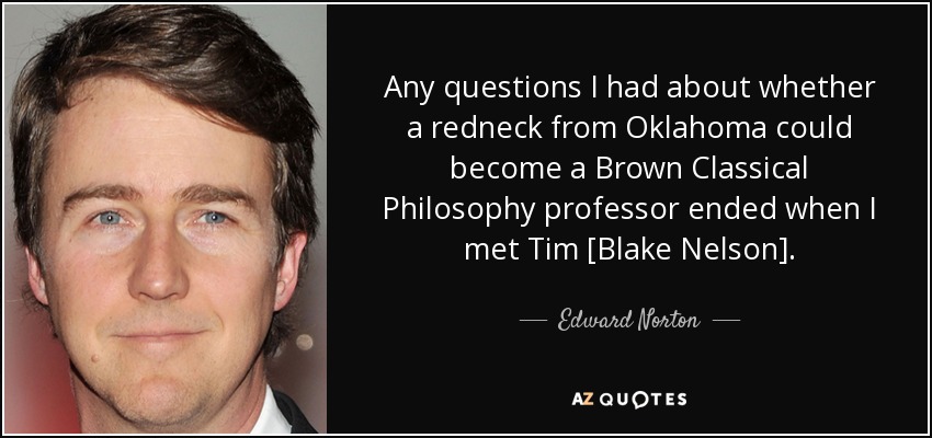 Any questions I had about whether a redneck from Oklahoma could become a Brown Classical Philosophy professor ended when I met Tim [Blake Nelson]. - Edward Norton