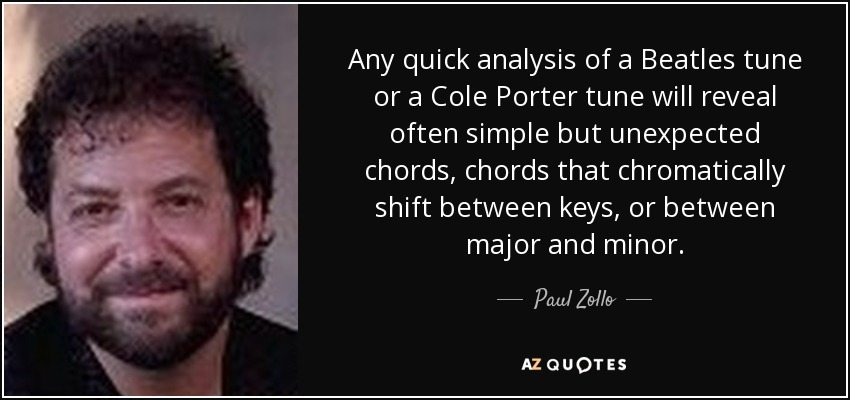 Any quick analysis of a Beatles tune or a Cole Porter tune will reveal often simple but unexpected chords, chords that chromatically shift between keys, or between major and minor. - Paul Zollo