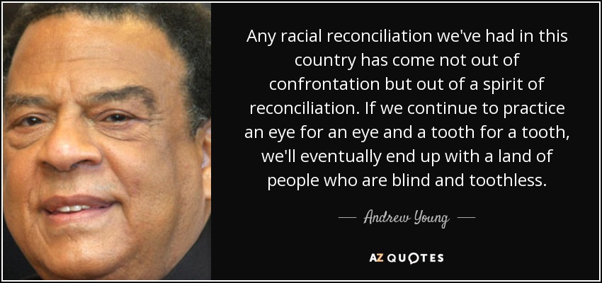 Any racial reconciliation we've had in this country has come not out of confrontation but out of a spirit of reconciliation. If we continue to practice an eye for an eye and a tooth for a tooth, we'll eventually end up with a land of people who are blind and toothless. - Andrew Young