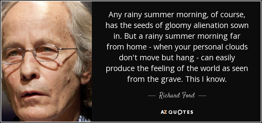 Any rainy summer morning, of course, has the seeds of gloomy alienation sown in. But a rainy summer morning far from home - when your personal clouds don't move but hang - can easily produce the feeling of the world as seen from the grave. This I know. - Richard Ford