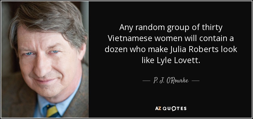 Any random group of thirty Vietnamese women will contain a dozen who make Julia Roberts look like Lyle Lovett. - P. J. O'Rourke