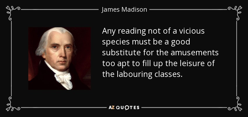 Any reading not of a vicious species must be a good substitute for the amusements too apt to fill up the leisure of the labouring classes. - James Madison