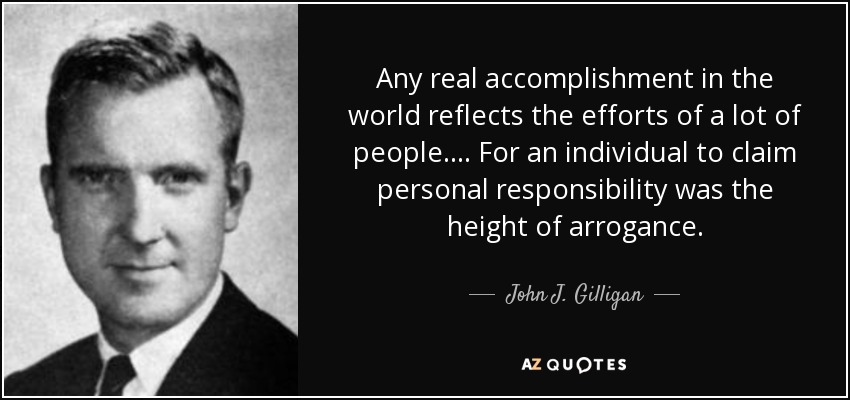 Any real accomplishment in the world reflects the efforts of a lot of people. . . . For an individual to claim personal responsibility was the height of arrogance. - John J. Gilligan