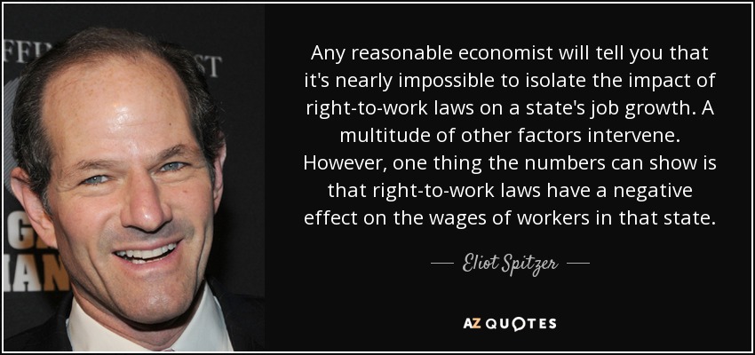 Any reasonable economist will tell you that it's nearly impossible to isolate the impact of right-to-work laws on a state's job growth. A multitude of other factors intervene. However, one thing the numbers can show is that right-to-work laws have a negative effect on the wages of workers in that state. - Eliot Spitzer