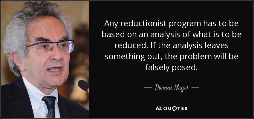 Any reductionist program has to be based on an analysis of what is to be reduced. If the analysis leaves something out, the problem will be falsely posed. - Thomas Nagel