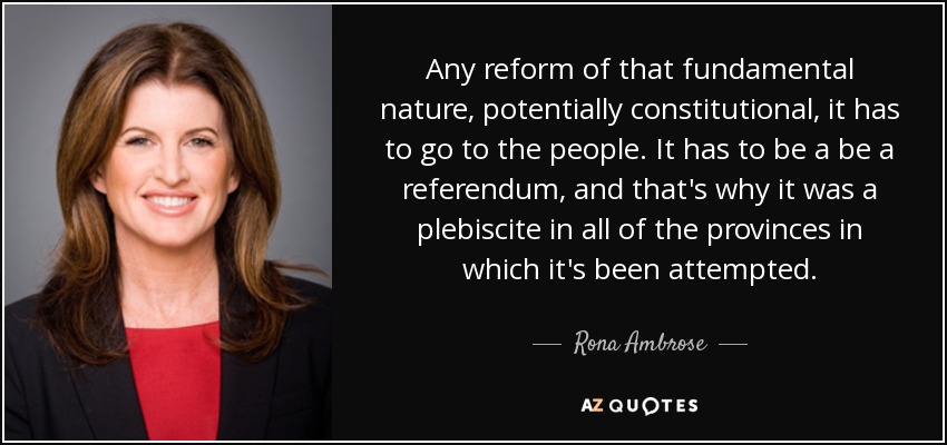 Any reform of that fundamental nature, potentially constitutional, it has to go to the people. It has to be a be a referendum, and that's why it was a plebiscite in all of the provinces in which it's been attempted. - Rona Ambrose