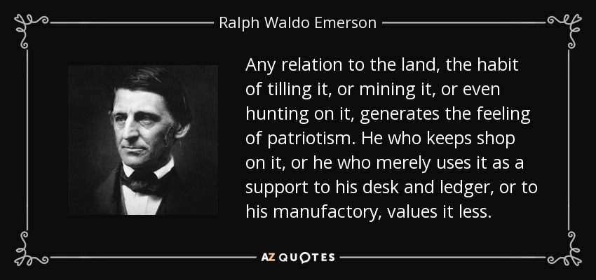 Any relation to the land, the habit of tilling it, or mining it, or even hunting on it, generates the feeling of patriotism. He who keeps shop on it, or he who merely uses it as a support to his desk and ledger, or to his manufactory, values it less. - Ralph Waldo Emerson