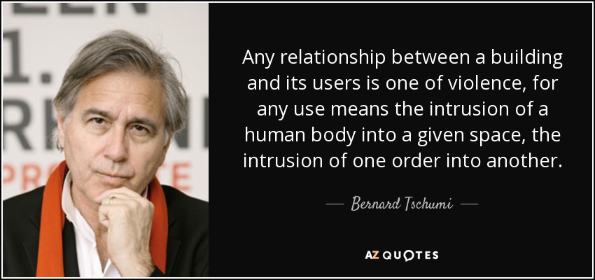 Any relationship between a building and its users is one of violence, for any use means the intrusion of a human body into a given space, the intrusion of one order into another. - Bernard Tschumi