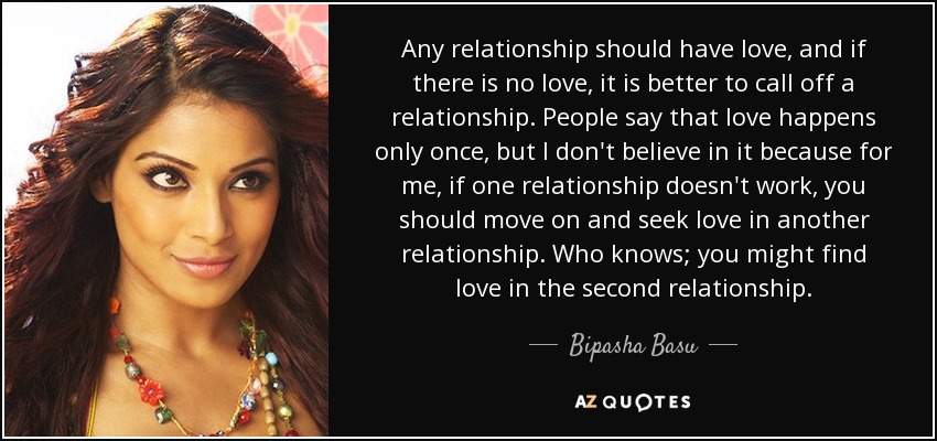 Any relationship should have love, and if there is no love, it is better to call off a relationship. People say that love happens only once, but I don't believe in it because for me, if one relationship doesn't work, you should move on and seek love in another relationship. Who knows; you might find love in the second relationship. - Bipasha Basu