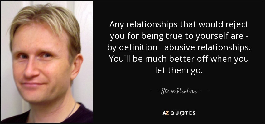 Any relationships that would reject you for being true to yourself are - by definition - abusive relationships. You'll be much better off when you let them go. - Steve Pavlina